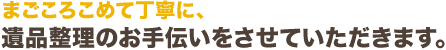 まごころこめて丁寧に、遺品整理のお手伝いをさせていただきます。