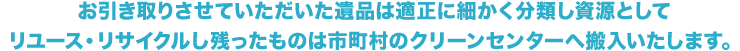 お引き取りさせていただいた遺品は適正に細かく分類し資源としてリユース・リサイクルし残ったものは市町村のクリーンセンターへ搬入いたします。