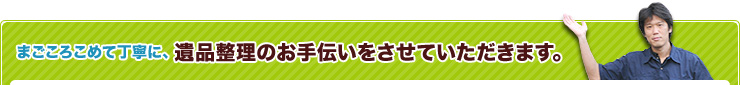 まごころこめて丁寧に、遺品整理のお手伝いをさせていただきます。