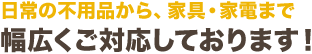 日常の不用品から、家具・家電まで幅広くご対応しております！